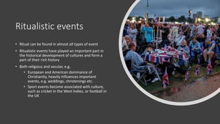 Ritualistic events
• Ritual can be found in almost all types of event
• Ritualistic events have played an important part in
the historical development of cultures and form a
part of their rich history
• Both religious and secular, e.g.
• European and American dominance of
Christianity, heavily influences important
events, e.g. weddings, christenings etc.
• Sport events become associated with culture,
such as cricket in the West Indies, or football in
the UK
 
