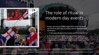 The role of ritual in
modern day events
• Brown and James (2004) argue that ritual has been
sacrificed to give way to modern event management
techniques
• It’s now all about the money and the experience!
• In Garlick and Ali (2020), we argue that ritual is an
essential part of creating an authentic and meaningful
experience, and therefore ritual is more important than
ever.
Source: Garlick, A. and Ali, N., (2020). Liminality and Event Design: Liminal space design for sport events, in: I. Lamond and J. Moss (eds). Exploring Liminality in Critical Event Studies:
Boundaries, Borders, and Contestation, Basingstoke: Palgrave Macmillan.
Brown, S., and James, J. (2004). Event Design and Management: Ritual Sacrifice? In I. Yeoman, M. Robertson, J. Ali-Knight, S. Drummond and U. McMahon-Beattie (Eds) Festival and
Events Management, (pp.53-64). Oxford: Elsevier.
 