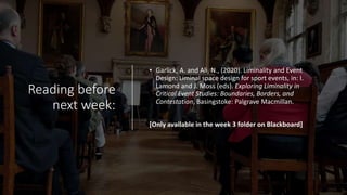 Reading before
next week:
• Garlick, A. and Ali, N., (2020). Liminality and Event
Design: Liminal space design for sport events, in: I.
Lamond and J. Moss (eds). Exploring Liminality in
Critical Event Studies: Boundaries, Borders, and
Contestation, Basingstoke: Palgrave Macmillan.
[Only available in the week 3 folder on Blackboard]
 