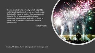 Douglas, M. (1966). Purity & Danger, Oxon: Routledge, p.77
"Social rituals create a reality which would be
nothing without them. It is not too much to say
that ritual is more to society than words are to
thought. For it is very possible to know
something and then find words for it. But it is
impossible to have social relations without
symbolic acts."
- Mary Douglas
 
