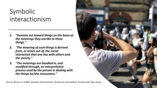 Symbolic
interactionism
1. "Humans act toward things on the basis of
the meanings they ascribe to those
things."
2. "The meaning of such things is derived
from, or arises out of, the social
interaction that one has with others and
the society."
3. "The meanings are handled in, and
modified through, an interpretative
process used by the person in dealing with
the things he/she encounters."
Source: Blumer, H. (1969). Symbolic Interactionism: Perspective and method. Prentice-Hall: New Jersey.
 