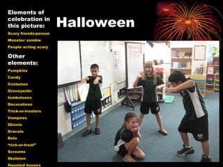 Halloween  Elements of celebration in this picture: Scary friends/person Monster/ zombie People acting scary Other elements: Pumpkins Candy Costumes Graveyards/ tombstones Decorations Trick-or-treaters Vampires Ghosts Dracula Bats “ rick-or-treat” Screams Skeleton Haunted houses 