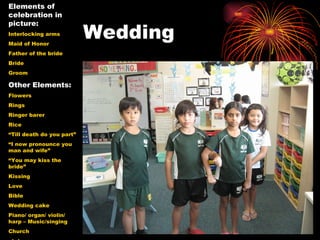 Wedding Elements of celebration in picture: Interlocking arms Maid of Honor Father of the bride Bride  Groom Other Elements: Flowers Rings Ringer barer Rice “ Till death do you part” “ I now pronounce you man and wife” “ You may kiss the bride” Kissing Love Bible Wedding cake Piano/ organ/ violin/ harp – Music/singing Church statues 