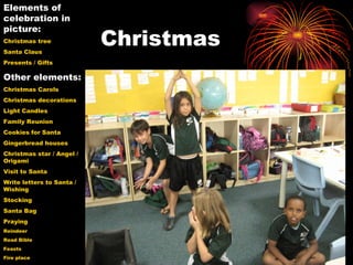 Christmas Elements of celebration in picture: Christmas tree  Santa Claus Presents / Gifts Other elements: Christmas Carols Christmas decorations Light Candles Family Reunion Cookies for Santa Gingerbread houses Christmas star / Angel / Origami Visit to Santa Write letters to Santa / Wishing Stocking Santa Bag Praying Reindeer Read Bible  Feasts Fire place 