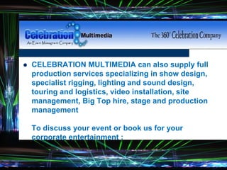  CELEBRATION MULTIMEDIA can also supply full
production services specializing in show design,
specialist rigging, lighting and sound design,
touring and logistics, video installation, site
management, Big Top hire, stage and production
management
To discuss your event or book us for your
corporate entertainment :
 