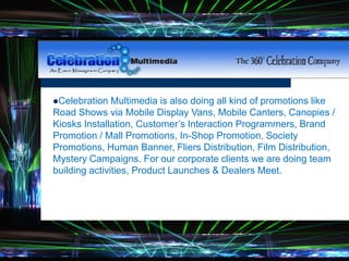 Celebration Multimedia is also doing all kind of promotions like
Road Shows via Mobile Display Vans, Mobile Canters, Canopies /
Kiosks Installation, Customer’s Interaction Programmers, Brand
Promotion / Mall Promotions, In-Shop Promotion, Society
Promotions, Human Banner, Fliers Distribution, Film Distribution,
Mystery Campaigns. For our corporate clients we are doing team
building activities, Product Launches & Dealers Meet.
 