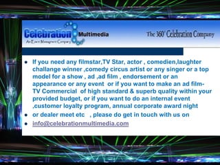  If you need any filmstar,TV Star, actor , comedien,laughter
challange winner ,comedy circus artist or any singer or a top
model for a show , ad ,ad film , endorsement or an
appearance or any event or if you want to make an ad film-
TV Commercial of high standard & superb quality within your
provided budget, or if you want to do an internal event
,customer loyalty program, annual corporate award night
 or dealer meet etc , please do get in touch with us on
 info@celebrationmultimedia.com
 