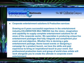 Fonts - Good
 Corporate entertainment solutions & Production services
Drawing on 8 years successful experience in the entertainment
industry,CELEBRATION MULTIMEDIA has the vision, imagination
and capability to supply complete entertainment solutions for all
areas of the corporate sector. We specialize in producing unique live
entertainment packages that fully integrate and compliment your
event and end objective. Whether this is devising a gala
entertainment package, theme based events or designing a
campaign for a product launch, we have the skills and past
experience to bring an inspirational touch to your event. Our
professional production team and group of world class artists will
work alongside you to create the ultimate in corporate event
entertainment.
 
