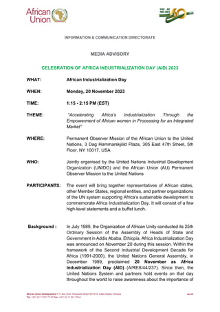 African Union Headquarters P.O. Box 3243, Roosevelt Street W21K19, Addis Ababa, Ethiopia au.int
Tel: +251 (0) 11 551 77 00 Fax: +251 (0) 11 551 78 44
INFORMATION & COMMUNICATION DIRECTORATE
MEDIA ADVISORY
CELEBRATION OF AFRICA INDUSTRIALIZATION DAY (AID) 2023
WHAT: African Industrialization Day
WHEN: Monday, 20 November 2023
TIME: 1:15 - 2:15 PM (EST)
THEME: “Accelerating Africa’s Industrialization Through the
Empowerment of African women in Processing for an Integrated
Market”
WHERE: Permanent Observer Mission of the African Union to the United
Nations, 3 Dag Hammarskjöld Plaza, 305 East 47th Street, 5th
Floor, NY 10017, USA
WHO: Jointly organised by the United Nations Industrial Development
Organization (UNIDO) and the African Union (AU) Permanent
Observer Mission to the United Nations
PARTICIPANTS: The event will bring together representatives of African states,
other Member States, regional entities, and partner organizations
of the UN system supporting Africa’s sustainable development to
commemorate Africa Industrialization Day. It will consist of a few
high-level statements and a buffet lunch.
Background : In July 1989, the Organization of African Unity conducted its 25th
Ordinary Session of the Assembly of Heads of State and
Government in Addis Ababa, Ethiopia. Africa Industrialization Day
was announced on November 20 during this session. Within the
framework of the Second Industrial Development Decade for
Africa (1991-2000), the United Nations General Assembly, in
December 1989, proclaimed 20 November as Africa
Industrialization Day (AID) (A/RES/44/237). Since then, the
United Nations System and partners hold events on that day
throughout the world to raise awareness about the importance of
 