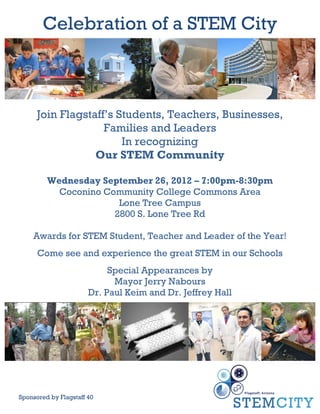 Celebration of a STEM City



      Join Flagstaff’s Students, Teachers, Businesses,
                    Families and Leaders
                        In recognizing
                  Our STEM Community

         Wednesday September 26, 2012 – 7:00pm-8:30pm
           Coconino Community College Commons Area
                       Lone Tree Campus
                      2800 S. Lone Tree Rd

     Awards for STEM Student, Teacher and Leader of the Year!
      Come see and experience the great STEM in our Schools
                            Special Appearances by
                             Mayor Jerry Nabours
                       Dr. Paul Keim and Dr. Jeffrey Hall




Sponsored by Flagstaff 40!
 