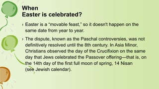 When
Easter is celebrated?
› Easter is a “movable feast,” so it doesn't happen on the
same date from year to year.
› The dispute, known as the Paschal controversies, was not
definitively resolved until the 8th century. In Asia Minor,
Christians observed the day of the Crucifixion on the same
day that Jews celebrated the Passover offering—that is, on
the 14th day of the first full moon of spring, 14 Nisan
(see Jewish calendar).
 