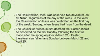 › The Resurrection, then, was observed two days later, on
16 Nisan, regardless of the day of the week. In the West
the Resurrection of Jesus was celebrated on the first day
of the week, Sunday, when Jesus had risen from the dead.
› The Council of Nicaea in 325 decreed that Easter should
be observed on the first Sunday following the first full
moon after the spring equinox (March 21). Easter,
therefore, can fall on any Sunday between March 22 and
April 25.
 
