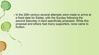 › In the 20th century several attempts were made to arrive at
a fixed date for Easter, with the Sunday following the
second Saturday in April specifically proposed. While this
proposal and others had many supporters, none came to
fruition.
 