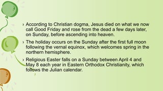 › According to Christian dogma, Jesus died on what we now
call Good Friday and rose from the dead a few days later,
on Sunday, before ascending into heaven.
› The holiday occurs on the Sunday after the first full moon
following the vernal equinox, which welcomes spring in the
northern hemisphere.
› Religious Easter falls on a Sunday between April 4 and
May 8 each year in Eastern Orthodox Christianity, which
follows the Julian calendar.
 