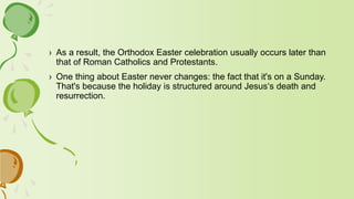 › As a result, the Orthodox Easter celebration usually occurs later than
that of Roman Catholics and Protestants.
› One thing about Easter never changes: the fact that it's on a Sunday.
That's because the holiday is structured around Jesus‘s death and
resurrection.
 