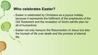 Who celebrates Easter?
› Easter is celebrated by Christians as a joyous holiday
because it represents the fulfilment of the prophecies of the
Old Testament and the revelation of God's salvific plan for
all of humankind.
› Easter not only honours the Resurrection of Jesus but also
the triumph of life over death and the promise of eternal
life.
 