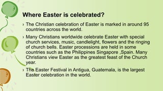 Where Easter is celebrated?
› The Christian celebration of Easter is marked in around 95
countries across the world.
› Many Christians worldwide celebrate Easter with special
church services, music, candlelight, flowers and the ringing
of church bells. Easter processions are held in some
countries such as the Philippines Singapore ,Spain. Many
Christians view Easter as the greatest feast of the Church
year.
› The Easter Festival in Antigua, Guatemala, is the largest
Easter celebration in the world.
 