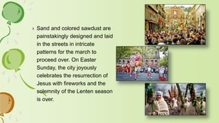 › Sand and colored sawdust are
painstakingly designed and laid
in the streets in intricate
patterns for the march to
proceed over. On Easter
Sunday, the city joyously
celebrates the resurrection of
Jesus with fireworks and the
solemnity of the Lenten season
is over.
 