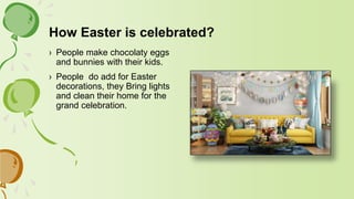 How Easter is celebrated?
› People make chocolaty eggs
and bunnies with their kids.
› People do add for Easter
decorations, they Bring lights
and clean their home for the
grand celebration.
 