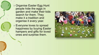 › Organise Easter Egg Hunt
people hide the eggs in
garden and make their kids
search for them. They
make it a tradition and
organise it every year.
› Everyone loves to spread
happiness by buying Easter
hampers and gifts for loved
ones and surprise them.
 