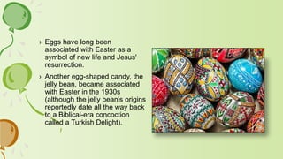 › Eggs have long been
associated with Easter as a
symbol of new life and Jesus'
resurrection.
› Another egg-shaped candy, the
jelly bean, became associated
with Easter in the 1930s
(although the jelly bean's origins
reportedly date all the way back
to a Biblical-era concoction
called a Turkish Delight).
 