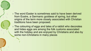 › The word Easter is sometimes said to have been derived
from Eostre, a Germanic goddess of spring, but other
origins of the term more closely associated with Christian
traditions have been proposed.
› The colouring of eggs and tales of a rabbit who decorates
and hides eggs are among the folk customs associated
with the holiday and are enjoyed by Christians and also by
some non-Christians in many places
 