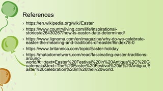 References
› https://en.wikipedia.org/wiki/Easter
› https://www.countryliving.com/life/inspirational-
stories/a26430267/how-is-easter-date-determined/
› https://www.lignoma.com/en/magazine/why-do-we-celebrate-
easter-the-meaning-and-traditions-of-easter/#index78-0
› https://www.britannica.com/topic/Easter-holiday
› https://matadornetwork.com/read/fascinating-easter-traditions-
around-
world/#:~:text=Easter%20Festival%20in%20Antigua%2C%20G
uatemala&text=The%20Easter%20Festival%20in%20Antigua,E
aster%20celebration%20in%20the%20world.
 