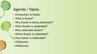 Agenda / Topics
› Introduction to Easter
› What is Easter?
› Why Easter is being celebrated?
› When Easter is celebrated?
› Who celebrates Easter?
› Where Easter is celebrated?
› How Easter is celebrated?
› Conclusion
› References
 
