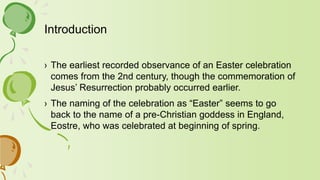 Introduction
› The earliest recorded observance of an Easter celebration
comes from the 2nd century, though the commemoration of
Jesus’ Resurrection probably occurred earlier.
› The naming of the celebration as “Easter” seems to go
back to the name of a pre-Christian goddess in England,
Eostre, who was celebrated at beginning of spring.
 