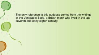 › The only reference to this goddess comes from the writings
of the Venerable Bede, a British monk who lived in the late
seventh and early eighth century.
 