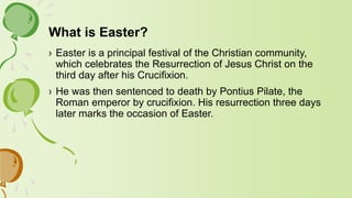 What is Easter?
› Easter is a principal festival of the Christian community,
which celebrates the Resurrection of Jesus Christ on the
third day after his Crucifixion.
› He was then sentenced to death by Pontius Pilate, the
Roman emperor by crucifixion. His resurrection three days
later marks the occasion of Easter.
 