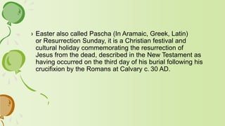 › Easter also called Pascha (In Aramaic, Greek, Latin)
or Resurrection Sunday, it is a Christian festival and
cultural holiday commemorating the resurrection of
Jesus from the dead, described in the New Testament as
having occurred on the third day of his burial following his
crucifixion by the Romans at Calvary c. 30 AD.
 