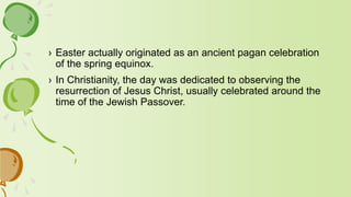 › Easter actually originated as an ancient pagan celebration
of the spring equinox.
› In Christianity, the day was dedicated to observing the
resurrection of Jesus Christ, usually celebrated around the
time of the Jewish Passover.
 