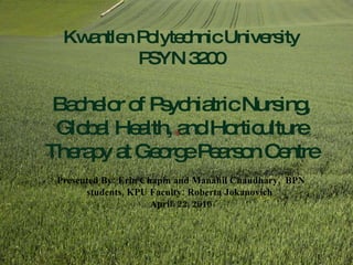 Kwantlen Polytechnic University PSYN 3200 Bachelor of Psychiatric Nursing, Global Health, and Horticulture Therapy at George Pearson Centre Presented By: Erin Chapin and Manahil Chaudhary,  BPN students, KPU Faculty: Roberta Jokanovich   April. 22, 2010 