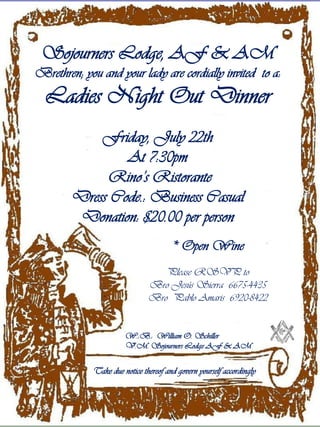 Sojourners Lodge, AF & AM
Brethren; you and your lady are cordially invited to a:
  Ladies Night Out Dinner
            Friday, July 22th
                At 7:30pm
             Rino’s Ristorante
        Dress Code.: Business Casual
         Donation: $20.00 per person
                                       * Open Wine
                                  Please RSVP to
                               Bro Jesús Sierra 6675-4435
                               Bro Pablo Amaris 6920-8422


                       W.:B.: William O. Schiller
                       V.M. Sojourners Lodge AF & AM


             Take due notice thereof and govern yourself accordingly
 