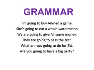 GRAMMAR
I’m going to buy Ahmed a game.
She's going to eat a whole watermelon
We are going to give Ali some money.
They are going to pass the test.
What are you going to do for Eid.
Are you going to have a big party?

 
