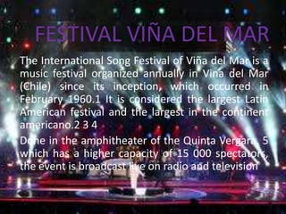 FESTIVAL VIÑA DEL MAR
The International Song Festival of Viña del Mar is a
music festival organized annually in Vina del Mar
(Chile) since its inception, which occurred in
February 1960.1 It is considered the largest Latin
American festival and the largest in the continent
americano.2 3 4
Done in the amphitheater of the Quinta Vergara, 5
which has a higher capacity of 15 000 spectators,
the event is broadcast live on radio and television

 