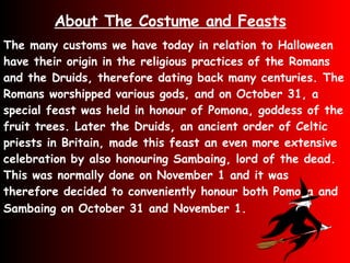 The many customs we have today in relation to Halloween have their origin in the religious practices of the Romans and the Druids, therefore dating back many centuries. The Romans worshipped various gods, and on October 31, a special feast was held in honour of Pomona, goddess of the fruit trees. Later the Druids, an ancient order of Celtic priests in Britain, made this feast an even more extensive celebration by also honouring Sambaing, lord of the dead. This was normally done on November 1 and it was therefore decided to conveniently honour both Pomona and Sambaing on October 31 and November 1.   About The Costume and Feasts 