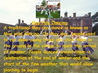 May Pole Dancing A traditional May day dance is known as May pole dancing. On May day, people used to cut down young trees and stick them in the ground in the village to mark the arrival of summer. People danced around them in celebration of the end of winter and the start of the fine weather that would allow planting to begin.  