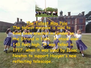 The Tallest May Pole The tallest maypole is said to have been erected in London on the Strand in 1661; it stood over 143 feet high. It was felled in 1717, when it was used by Isaac Newton to support Huygen's new reflecting telescope.   