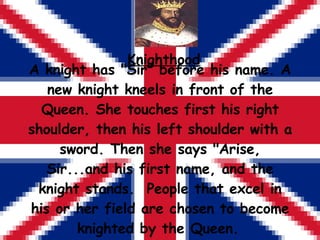 Knighthood A knight has "Sir" before his name. A new knight kneels in front of the Queen. She touches first his right shoulder, then his left shoulder with a sword. Then she says "Arise, Sir...and his first name, and the knight stands.  People that excel in his or her field are chosen to become knighted by the Queen.   
