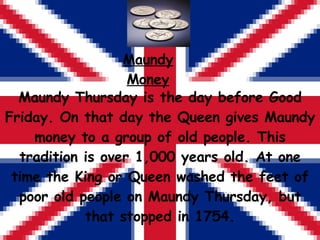 Maundy Thursday is the day before Good Friday. On that day the Queen gives Maundy money to a group of old people. This tradition is over 1,000 years old. At one time the King or Queen washed the feet of poor old people on Maundy Thursday, but that stopped in 1754. Maundy Money 