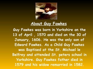 About Guy Fawkes Guy Fawkes was born in Yorkshire on the 13 of April , 1570 and died on the 30 of January, 1606. He was the only son of Edward Fawkes. As a Child Guy Fawkes was Baptised at the St. Michael le Belfrey and attended St. peters school in Yorkshire. Guy Fawkes father died in 1579 and his widow remarried in 1582. 