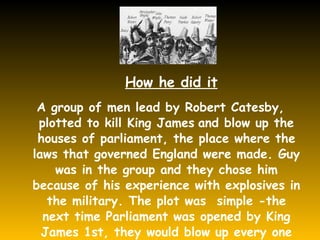 A group of men lead by Robert Catesby, plotted to kill King James   and blow up the houses of parliament, the place where the laws that governed England were made. Guy was in the group and they chose him because of his experience with explosives in the military. The plot was  simple -the next time Parliament was opened by King James 1st, they would blow up every one who was inside. How he did it 