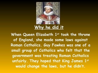Why he did it When Queen Elizabeth 1 st  took the throne of England, she made some laws against Roman Catholics. Guy Fawkes was one of a small group of Catholics who felt that the government was treating Roman Catholics unfairly. They hoped that King James 1 st  would change the laws, but he didn’t. 