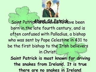 About St Patrick Saint Patrick is believed to have been born in the late fourth century, and is often confused with Palladius, a bishop who was sent by Pope Celestine in 431 to be the first bishop to the Irish believers in Christ. Saint Patrick is most known for driving the snakes from Ireland. It is true there are no snakes in Ireland . 