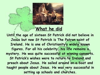 Until the age of sixteen St Patrick did not believe in Jesus but now St Patrick is The Patron saint of Ireland. He is one of Christianity’s widely known figures. For all his celebrity, his life remains a mystery. He was quite successful at winning converts. St Patrick’s wishes were to return to Ireland and preach about Jesus. He sailed around on a boat and taught people about Jesus. He was very successful in setting up schools and churches. What he did 