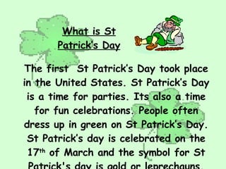What is St Patrick’s Day The first  St Patrick’s Day took place in the United States. St Patrick’s Day is a time for parties. Its also a time for fun celebrations. People often dress up in green on St Patrick’s Day. St Patrick’s day is celebrated on the 17 th  of March and the symbol for St Patrick's day is gold or leprechauns. 