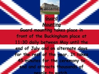 Guard Mounting Guard mounting takes place in front of the Buckingham place at 11:30 daily between May until the end of Jul...