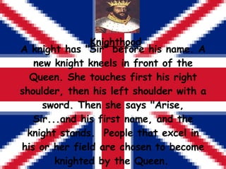 Knighthood A knight has &quot;Sir&quot; before his name. A new knight kneels in front of the Queen. She touches first his ...